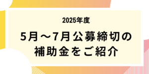 2025年5月～7月公募締切の補助金をご紹介