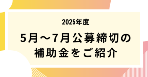 2025年5月～7月公募締切の補助金をご紹介